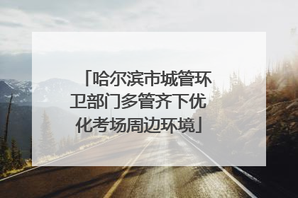 哈尔滨市城管环卫部门多管齐下优化考场周边环境