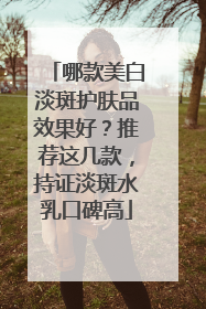 哪款美白淡斑护肤品效果好？推荐这几款，持证淡斑水乳口碑高