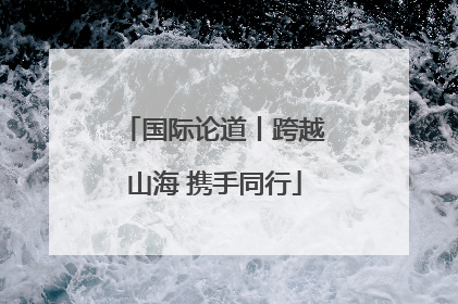 国际论道丨跨越山海 携手同行