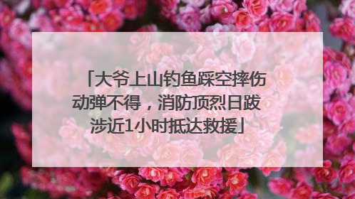 大爷上山钓鱼踩空摔伤动弹不得，消防顶烈日跋涉近1小时抵达救援