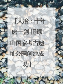 大冶：十年磨一剑 铜绿山国家考古遗址公园创建成功