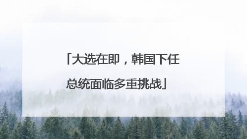 大选在即，韩国下任总统面临多重挑战