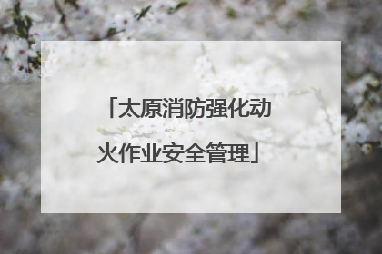 太原消防强化动火作业安全管理