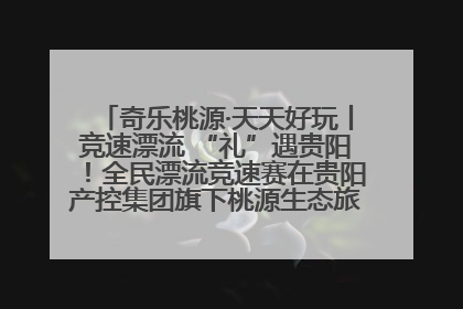 奇乐桃源·天天好玩丨竞速漂流 “礼”遇贵阳！全民漂流竞速赛在贵阳产控集团旗下桃源生态旅游度假区举行