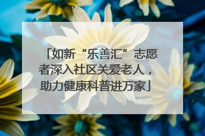 如新“乐善汇”志愿者深入社区关爱老人，助力健康科普进万家