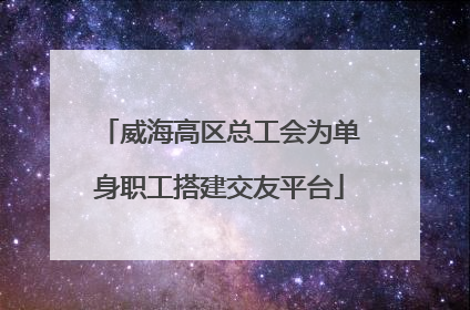 威海高区总工会为单身职工搭建交友平台