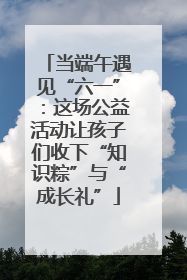 当端午遇见“六一”：这场公益活动让孩子们收下“知识粽”与“成长礼”