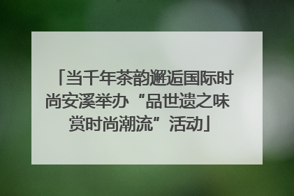 当千年茶韵邂逅国际时尚安溪举办“品世遗之味 赏时尚潮流”活动