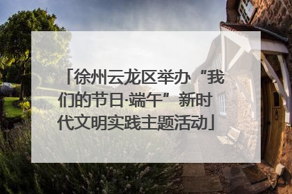 徐州云龙区举办“我们的节日·端午”新时代文明实践主题活动