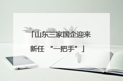 山东三家国企迎来新任 “一把手”