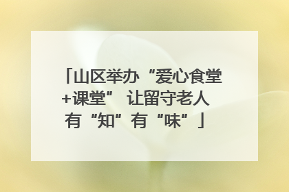 山区举办“爱心食堂+课堂” 让留守老人有“知”有“味”