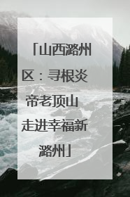 山西潞州区：寻根炎帝老顶山 走进幸福新潞州