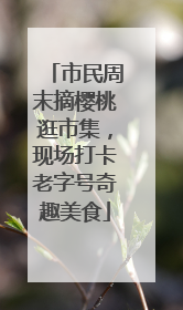 市民周末摘樱桃逛市集，现场打卡老字号奇趣美食