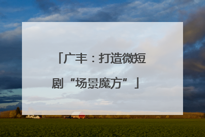 广丰：打造微短剧“场景魔方”