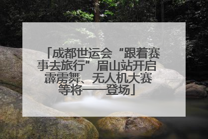 成都世运会“跟着赛事去旅行”眉山站开启 霹雳舞、无人机大赛等将一一登场