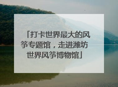 打卡世界最大的风筝专题馆，走进潍坊世界风筝博物馆