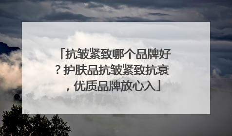 抗皱紧致哪个品牌好？护肤品抗皱紧致抗衰，优质品牌放心入