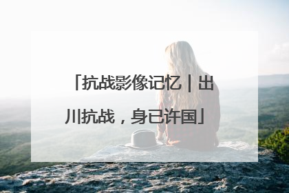 抗战影像记忆｜出川抗战，身已许国