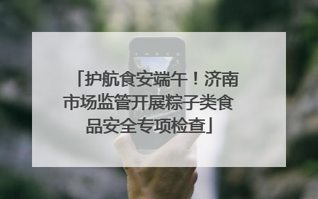 护航食安端午！济南市场监管开展粽子类食品安全专项检查