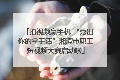 拍视频赢手机 “秀出你的拿手活”湘潭市职工短视频大赛启动啦