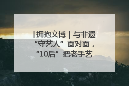 拥抱文博｜与非遗“守艺人”面对面，“10后”把老手艺玩出“潮”花样
