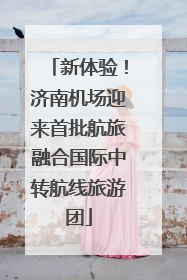 新体验！济南机场迎来首批航旅融合国际中转航线旅游团