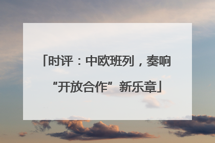 时评：中欧班列，奏响“开放合作”新乐章