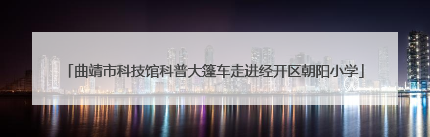 曲靖市科技馆科普大篷车走进经开区朝阳小学