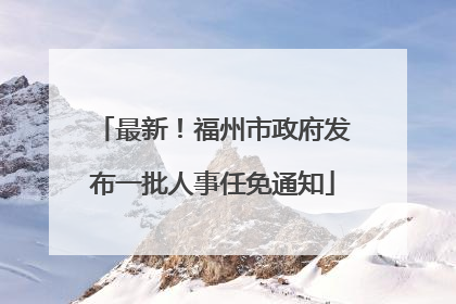 最新！福州市政府发布一批人事任免通知