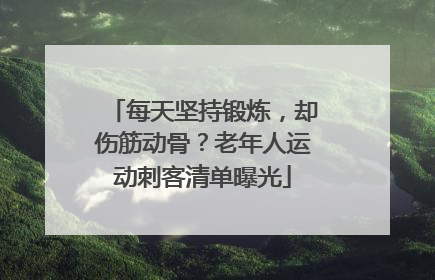 每天坚持锻炼，却伤筋动骨？老年人运动刺客清单曝光