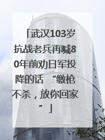武汉103岁抗战老兵再喊80年前劝日军投降的话 “缴枪不杀，放你回家”