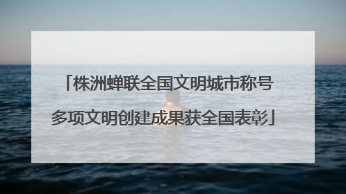 株洲蝉联全国文明城市称号 多项文明创建成果获全国表彰