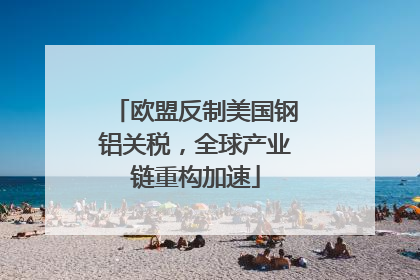 欧盟反制美国钢铝关税，全球产业链重构加速