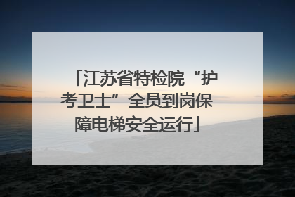 江苏省特检院“护考卫士”全员到岗保障电梯安全运行