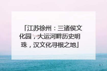 江苏徐州：三诸侯文化园，大运河畔历史明珠，汉文化寻根之地