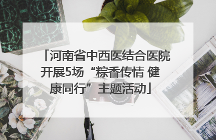 河南省中西医结合医院开展5场“粽香传情 健康同行”主题活动