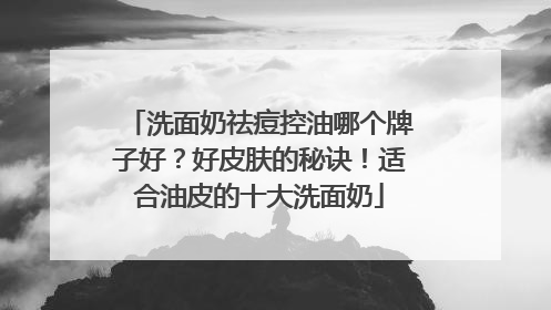 洗面奶祛痘控油哪个牌子好？好皮肤的秘诀！适合油皮的十大洗面奶