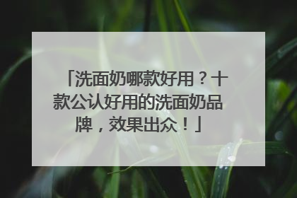洗面奶哪款好用？十款公认好用的洗面奶品牌，效果出众！