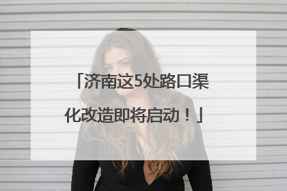 济南这5处路口渠化改造即将启动！