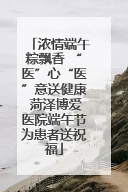 浓情端午粽飘香 “医”心“医”意送健康 菏泽博爱医院端午节为患者送祝福