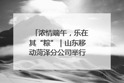 浓情端午，乐在其“粽”｜山东移动菏泽分公司举行端午节主题活动