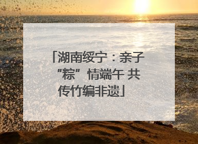 湖南绥宁：亲子“粽”情端午 共传竹编非遗