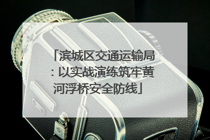 滨城区交通运输局：以实战演练筑牢黄河浮桥安全防线