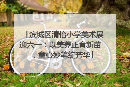 滨城区清怡小学美术展迎六一：以美养正育新苗，童心妙笔绽芳华