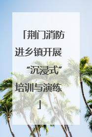 荆门消防进乡镇开展“沉浸式”培训与演练