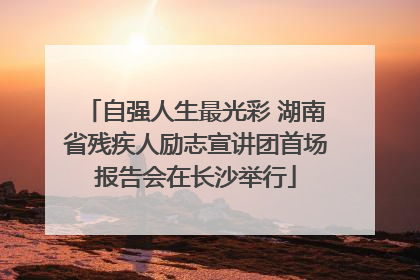 自强人生最光彩 湖南省残疾人励志宣讲团首场报告会在长沙举行