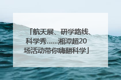 航天展、研学路线、科学秀……湘潭超20场活动带你嗨翻科学