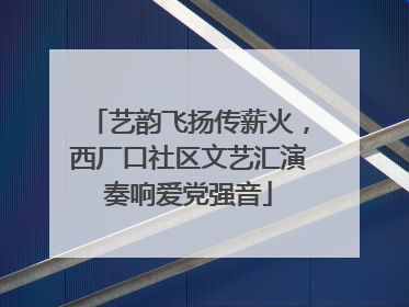 艺韵飞扬传薪火，西厂口社区文艺汇演奏响爱党强音