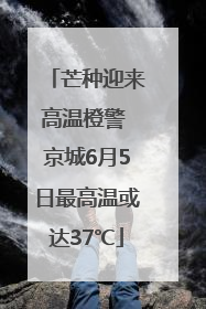 芒种迎来高温橙警 京城6月5日最高温或达37℃