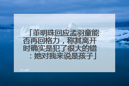 董明珠回应孟羽童能否再回格力，称其离开时确实是犯了很大的错：她对我来说是孩子